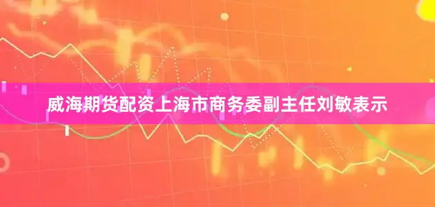 威海期货配资　　上海市商务委副主任刘敏表示
