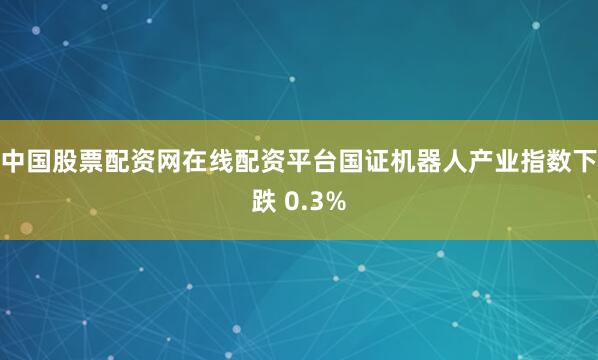 中国股票配资网在线配资平台国证机器人产业指数下跌 0.3%