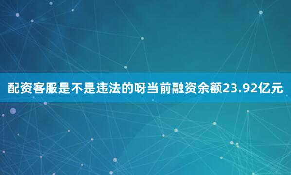 配资客服是不是违法的呀当前融资余额23.92亿元