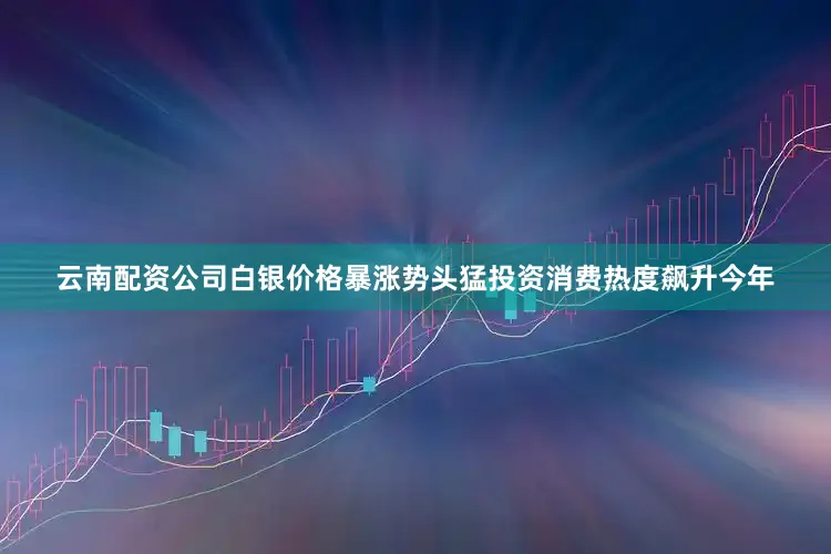 云南配资公司白银价格暴涨势头猛投资消费热度飙升今年