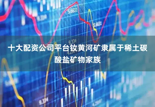 十大配资公司平台钕黄河矿隶属于稀土碳酸盐矿物家族