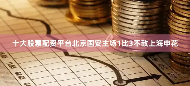 十大股票配资平台北京国安主场1比3不敌上海申花