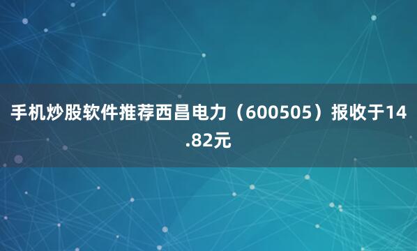 手机炒股软件推荐西昌电力（600505）报收于14.82元