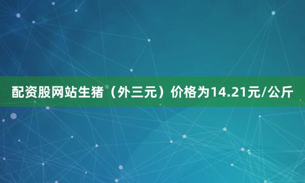 配资股网站生猪（外三元）价格为14.21元/公斤