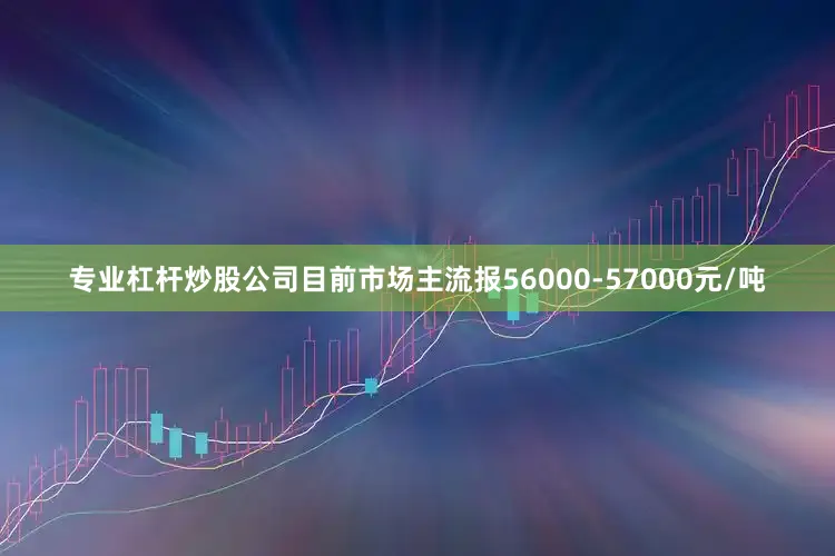 专业杠杆炒股公司目前市场主流报56000-57000元/吨