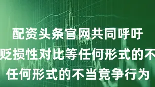 配资头条官网共同呼吁杜绝诸如贬损性对比等任何形式的不当竞争行为