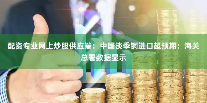 配资专业网上炒股供应端：中国淡季铜进口超预期：海关总署数据显示