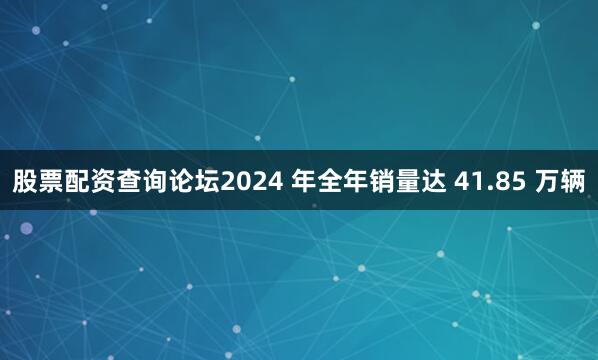 股票配资查询论坛2024 年全年销量达 41.85 万辆