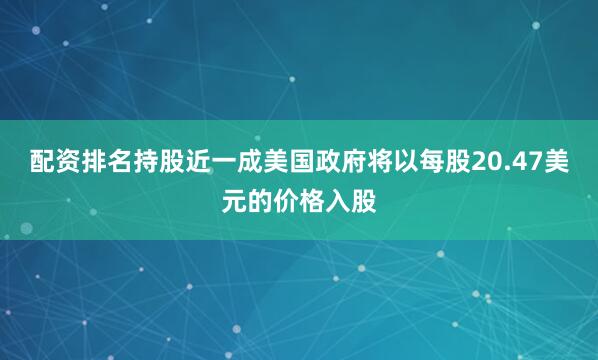 配资排名持股近一成美国政府将以每股20.47美元的价格入股