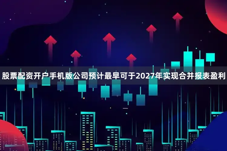 股票配资开户手机版公司预计最早可于2027年实现合并报表盈利