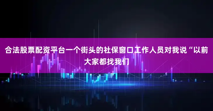 合法股票配资平台一个街头的社保窗口工作人员对我说“以前大家都找我们